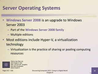 Server Operating Systems
• Windows Server 2008 is an upgrade to Windows
Server 2003
– Part of the Windows Server 2008 family
– Multiple editions
• Most editions include Hyper-V, a virtualization
technology
– Virtualization is the practice of sharing or pooling computing
resources
Discovering Computers 2011: Living in a Digital World
Chapter 8
32Pages 417 - 418
Click to view Web Link,
click Chapter 8, Click
Web Link from left navigation,
then click Virtualization
below Chapter 8
 