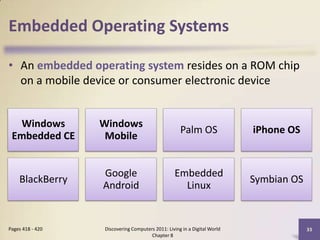 Embedded Operating Systems
• An embedded operating system resides on a ROM chip
on a mobile device or consumer electronic device
Discovering Computers 2011: Living in a Digital World
Chapter 8
33Pages 418 - 420
Windows
Embedded CE
Windows
Mobile
Palm OS iPhone OS
BlackBerry
Google
Android
Embedded
Linux
Symbian OS
 