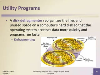 Utility Programs
• A disk defragmenter reorganizes the files and
unused space on a computer’s hard disk so that the
operating system accesses data more quickly and
programs run faster
– Defragmenting
Discovering Computers 2011: Living in a Digital World
Chapter 8
40Pages 423 – 424
Figure 8-32
 