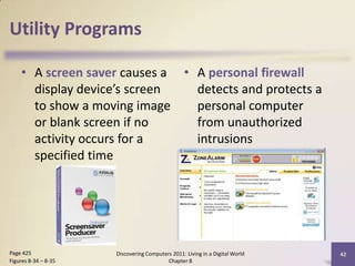 Utility Programs
• A screen saver causes a
display device’s screen
to show a moving image
or blank screen if no
activity occurs for a
specified time
• A personal firewall
detects and protects a
personal computer
from unauthorized
intrusions
Discovering Computers 2011: Living in a Digital World
Chapter 8
42Page 425
Figures 8-34 – 8-35
 