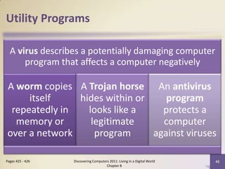 Utility Programs
A virus describes a potentially damaging computer
program that affects a computer negatively
A worm copies
itself
repeatedly in
memory or
over a network
A Trojan horse
hides within or
looks like a
legitimate
program
An antivirus
program
protects a
computer
against viruses
Discovering Computers 2011: Living in a Digital World
Chapter 8
43Pages 425 - 426
 