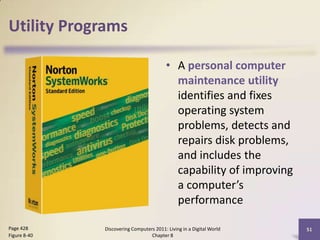 Utility Programs
• A personal computer
maintenance utility
identifies and fixes
operating system
problems, detects and
repairs disk problems,
and includes the
capability of improving
a computer’s
performance
Discovering Computers 2011: Living in a Digital World
Chapter 8
51Page 428
Figure 8-40
 