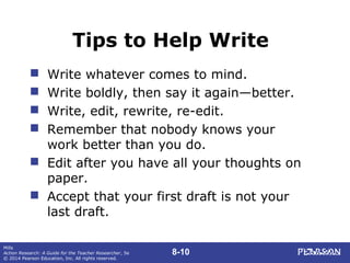 8-10
Mills
Action Research: A Guide for the Teacher Researcher, 5e
© 2014 Pearson Education, Inc. All rights reserved.
Tips to Help Write
 Write whatever comes to mind.
 Write boldly, then say it again—better.
 Write, edit, rewrite, re-edit.
 Remember that nobody knows your
work better than you do.
 Edit after you have all your thoughts on
paper.
 Accept that your first draft is not your
last draft.
 