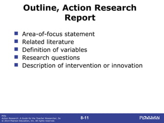 8-11
Mills
Action Research: A Guide for the Teacher Researcher, 5e
© 2014 Pearson Education, Inc. All rights reserved.
Outline, Action Research
Report
 Area-of-focus statement
 Related literature
 Definition of variables
 Research questions
 Description of intervention or innovation
 