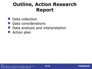 8-12
Mills
Action Research: A Guide for the Teacher Researcher, 5e
© 2014 Pearson Education, Inc. All rights reserved.
Outline, Action Research
Report
 Data collection
 Data considerations
 Data analysis and interpretation
 Action plan
 
