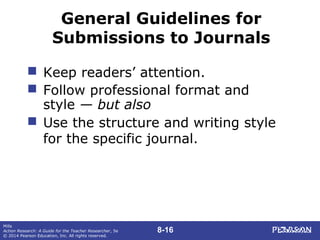 8-16
Mills
Action Research: A Guide for the Teacher Researcher, 5e
© 2014 Pearson Education, Inc. All rights reserved.
General Guidelines for
Submissions to Journals
 Keep readers’ attention.
 Follow professional format and
style — but also
 Use the structure and writing style
for the specific journal.
 