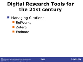 8-17
Mills
Action Research: A Guide for the Teacher Researcher, 5e
© 2014 Pearson Education, Inc. All rights reserved.
Digital Research Tools for
the 21st century
 Managing Citations
 RefWorks
 Zotero
 Endnote
 
