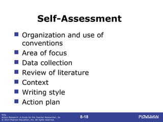 8-18
Mills
Action Research: A Guide for the Teacher Researcher, 5e
© 2014 Pearson Education, Inc. All rights reserved.
Self-Assessment
 Organization and use of
conventions
 Area of focus
 Data collection
 Review of literature
 Context
 Writing style
 Action plan
 