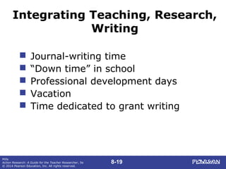 8-19
Mills
Action Research: A Guide for the Teacher Researcher, 5e
© 2014 Pearson Education, Inc. All rights reserved.
Integrating Teaching, Research,
Writing
 Journal-writing time
 “Down time” in school
 Professional development days
 Vacation
 Time dedicated to grant writing
 
