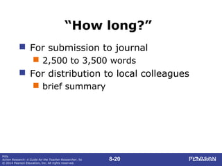 8-20
Mills
Action Research: A Guide for the Teacher Researcher, 5e
© 2014 Pearson Education, Inc. All rights reserved.
“How long?”
 For submission to journal
 2,500 to 3,500 words
 For distribution to local colleagues
 brief summary
 