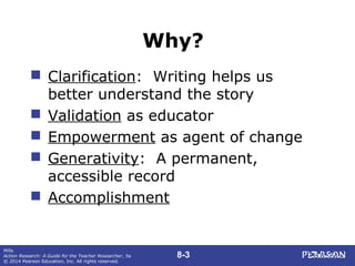 8-3
Mills
Action Research: A Guide for the Teacher Researcher, 5e
© 2014 Pearson Education, Inc. All rights reserved.
Why?
 Clarification: Writing helps us
better understand the story
 Validation as educator
 Empowerment as agent of change
 Generativity: A permanent,
accessible record
 Accomplishment
 