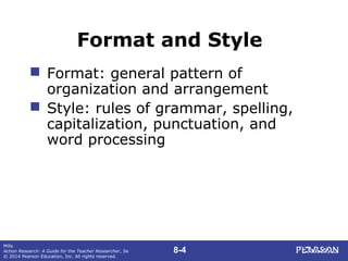 8-4
Mills
Action Research: A Guide for the Teacher Researcher, 5e
© 2014 Pearson Education, Inc. All rights reserved.
Format and Style
 Format: general pattern of
organization and arrangement
 Style: rules of grammar, spelling,
capitalization, punctuation, and
word processing
 