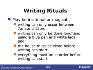 8-6
Mills
Action Research: A Guide for the Teacher Researcher, 5e
© 2014 Pearson Education, Inc. All rights reserved.
Writing Rituals
 May be irrational or magical
 writing can only occur between
7am and 12pm
 writing can only be done longhand
using a blue pen and white legal
pad
 the house must be clean before
writing can start
 everything must be in order before
writing can start
 