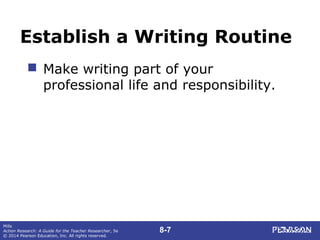 8-7
Mills
Action Research: A Guide for the Teacher Researcher, 5e
© 2014 Pearson Education, Inc. All rights reserved.
Establish a Writing Routine
 Make writing part of your
professional life and responsibility.
 