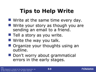 8-9
Mills
Action Research: A Guide for the Teacher Researcher, 5e
© 2014 Pearson Education, Inc. All rights reserved.
Tips to Help Write
 Write at the same time every day.
 Write your story as though you are
sending an email to a friend.
 Tell a story as you write.
 Write the way you talk.
 Organize your thoughts using an
outline.
 Don’t worry about grammatical
errors in the early stages.
 