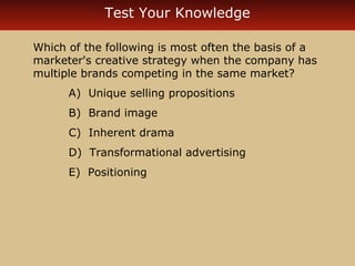Test Your Knowledge 
Which of the following is most often the basis of a 
marketer's creative strategy when the company has 
multiple brands competing in the same market? 
A) Unique selling propositions 
B) Brand image 
C) Inherent drama 
D) Transformational advertising 
E) Positioning 
 