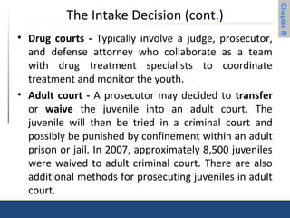 Chapter 8 
The Intake Decision (cont.) 
• Drug courts - Typically involve a judge, prosecutor, 
and defense attorney who collaborate as a team 
with drug treatment specialists to coordinate 
treatment and monitor the youth. 
• Adult court - A prosecutor may decided to transfer 
or waive the juvenile into an adult court. The 
juvenile will then be tried in a criminal court and 
possibly be punished by confinement within an adult 
prison or jail. In 2007, approximately 8,500 juveniles 
were waived to adult criminal court. There are also 
additional methods for prosecuting juveniles in adult 
court. 
 