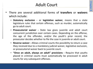 Chapter 8 
Adult Court 
• There are several additional forms of transfers or waivers 
which include: 
– Statutory exclusion - or legislative waiver, means that a state 
legislature rules that certain offenses, such as murder, automatically 
go to adult court. 
– Prosecutorial waiver - State law gives juvenile and adult court 
concurrent jurisdiction over certain cases. Depending on the offense, 
the age of the offender, and/or the youth’s prior record, the 
prosecutor decides whether to file the case in juvenile or adult court. 
– Reverse waiver - Allows criminal courts the possibility to return a case 
they received due to a mandatory judicial waiver, legislative exclusion, 
or prosecutorial waiver back to juvenile court. 
– “Once an adult, always an adult” provisions - Require that youths 
placed in criminal courts must automatically be processed in adult 
courts for any subsequent offenses. 
 