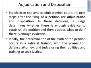 Chapter 8 
Adjudication and Disposition 
• For children not sent to adult criminal court, the next 
steps after the filing of a petition are adjudication 
and disposition. In these decisions, a judge 
determines whether there is enough evidence to 
establish the petition and then decides what to do if 
there is enough evidence. 
• Ideally, the determination of the truth of the petition 
occurs in a rational fashion, with the prosecutor, 
defense attorney, and judge using their abilities and 
training to seek justice. 
 