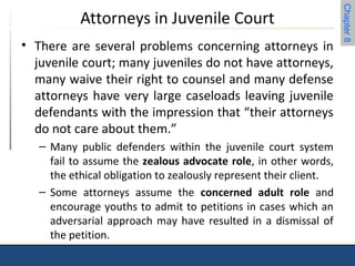 Chapter 8 
Attorneys in Juvenile Court 
• There are several problems concerning attorneys in 
juvenile court; many juveniles do not have attorneys, 
many waive their right to counsel and many defense 
attorneys have very large caseloads leaving juvenile 
defendants with the impression that “their attorneys 
do not care about them.” 
– Many public defenders within the juvenile court system 
fail to assume the zealous advocate role, in other words, 
the ethical obligation to zealously represent their client. 
– Some attorneys assume the concerned adult role and 
encourage youths to admit to petitions in cases which an 
adversarial approach may have resulted in a dismissal of 
the petition. 
 