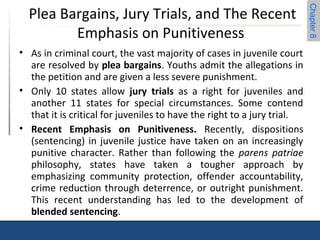 Chapter 8 
Plea Bargains, Jury Trials, and The Recent 
Emphasis on Punitiveness 
• As in criminal court, the vast majority of cases in juvenile court 
are resolved by plea bargains. Youths admit the allegations in 
the petition and are given a less severe punishment. 
• Only 10 states allow jury trials as a right for juveniles and 
another 11 states for special circumstances. Some contend 
that it is critical for juveniles to have the right to a jury trial. 
• Recent Emphasis on Punitiveness. Recently, dispositions 
(sentencing) in juvenile justice have taken on an increasingly 
punitive character. Rather than following the parens patriae 
philosophy, states have taken a tougher approach by 
emphasizing community protection, offender accountability, 
crime reduction through deterrence, or outright punishment. 
This recent understanding has led to the development of 
blended sentencing. 
 