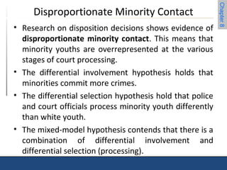 Chapter 8 
Disproportionate Minority Contact 
• Research on disposition decisions shows evidence of 
disproportionate minority contact. This means that 
minority youths are overrepresented at the various 
stages of court processing. 
• The differential involvement hypothesis holds that 
minorities commit more crimes. 
• The differential selection hypothesis hold that police 
and court officials process minority youth differently 
than white youth. 
• The mixed-model hypothesis contends that there is a 
combination of differential involvement and 
differential selection (processing). 
 