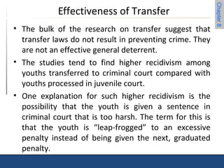 Chapter 8 
Effectiveness of Transfer 
• The bulk of the research on transfer suggest that 
transfer laws do not result in preventing crime. They 
are not an effective general deterrent. 
• The studies tend to find higher recidivism among 
youths transferred to criminal court compared with 
youths processed in juvenile court. 
• One explanation for such higher recidivism is the 
possibility that the youth is given a sentence in 
criminal court that is too harsh. The term for this is 
that the youth is “leap-frogged” to an excessive 
penalty instead of being given the next, graduated 
penalty. 
