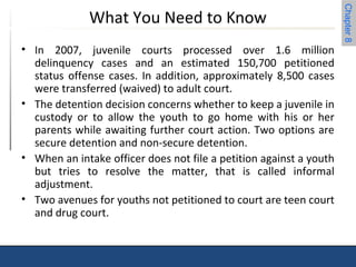 Chapter 8 
What You Need to Know 
• In 2007, juvenile courts processed over 1.6 million 
delinquency cases and an estimated 150,700 petitioned 
status offense cases. In addition, approximately 8,500 cases 
were transferred (waived) to adult court. 
• The detention decision concerns whether to keep a juvenile in 
custody or to allow the youth to go home with his or her 
parents while awaiting further court action. Two options are 
secure detention and non-secure detention. 
• When an intake officer does not file a petition against a youth 
but tries to resolve the matter, that is called informal 
adjustment. 
• Two avenues for youths not petitioned to court are teen court 
and drug court. 
 