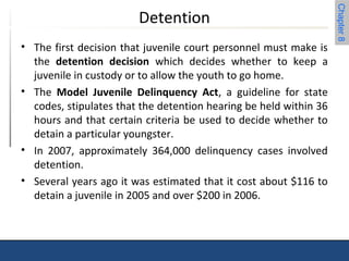 Chapter 8 
Detention 
• The first decision that juvenile court personnel must make is 
the detention decision which decides whether to keep a 
juvenile in custody or to allow the youth to go home. 
• The Model Juvenile Delinquency Act, a guideline for state 
codes, stipulates that the detention hearing be held within 36 
hours and that certain criteria be used to decide whether to 
detain a particular youngster. 
• In 2007, approximately 364,000 delinquency cases involved 
detention. 
• Several years ago it was estimated that it cost about $116 to 
detain a juvenile in 2005 and over $200 in 2006. 
 