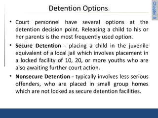 Chapter 8 
Detention Options 
• Court personnel have several options at the 
detention decision point. Releasing a child to his or 
her parents is the most frequently used option. 
• Secure Detention - placing a child in the juvenile 
equivalent of a local jail which involves placement in 
a locked facility of 10, 20, or more youths who are 
also awaiting further court action. 
• Nonsecure Detention - typically involves less serious 
offenders, who are placed in small group homes 
which are not locked as secure detention facilities. 
 