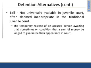 Chapter 8 
Detention Alternatives (cont.) 
• Bail - Not universally available in juvenile court, 
often deemed inappropriate in the traditional 
juvenile court. 
– The temporary release of an accused person awaiting 
trial, sometimes on condition that a sum of money be 
lodged to guarantee their appearance in court. 
 