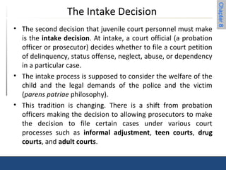 Chapter 8 
The Intake Decision 
• The second decision that juvenile court personnel must make 
is the intake decision. At intake, a court official (a probation 
officer or prosecutor) decides whether to file a court petition 
of delinquency, status offense, neglect, abuse, or dependency 
in a particular case. 
• The intake process is supposed to consider the welfare of the 
child and the legal demands of the police and the victim 
(parens patriae philosophy). 
• This tradition is changing. There is a shift from probation 
officers making the decision to allowing prosecutors to make 
the decision to file certain cases under various court 
processes such as informal adjustment, teen courts, drug 
courts, and adult courts. 
 