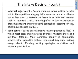 Chapter 8 
The Intake Decision (cont.) 
• Informal adjustment - Occurs when an intake officer decides 
not to file a petition alleging delinquency or a status offense 
but rather tries to resolve the issue in an informal manner 
such as requiring a first time shoplifter to pay restitution or 
ordering a truant child to receive counseling (account for 44% 
of delinquent cases in 2007). 
• Teen courts - Based on restorative justice (petition is filed) in 
which most cases involve status offenses, misdemeanors, and 
low-level felonies. Most common penalty is community 
service, other penalties include teen court jury duty, writing 
essays about offending, writing apologies to victims, and 
monetary restitution. 
 
