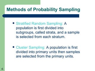 6
Methods of Probability Sampling
 Stratified Random Sampling: A
population is first divided into
subgroups, called strata, and a sample
is selected from each stratum.
 Cluster Sampling: A population is first
divided into primary units then samples
are selected from the primary units.
 