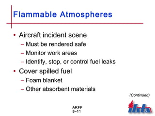 ARFF
8–11
Flammable Atmospheres
• Aircraft incident scene
– Must be rendered safe
– Monitor work areas
– Identify, stop, or control fuel leaks
• Cover spilled fuel
– Foam blanket
– Other absorbent materials
(Continued)
 