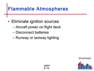 ARFF
8–12
Flammable Atmospheres
• Eliminate ignition sources
– Aircraft power on flight deck
– Disconnect batteries
– Runway or taxiway lighting
(Continued)
 