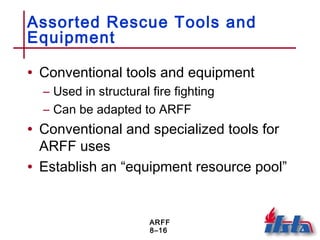 ARFF
8–16
Assorted Rescue Tools and
Equipment
• Conventional tools and equipment
– Used in structural fire fighting
– Can be adapted to ARFF
• Conventional and specialized tools for
ARFF uses
• Establish an “equipment resource pool”
 
