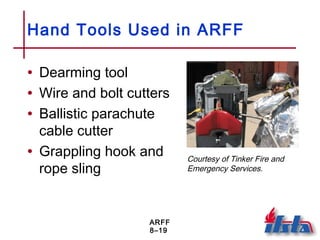 ARFF
8–19
Hand Tools Used in ARFF
• Dearming tool
• Wire and bolt cutters
• Ballistic parachute
cable cutter
• Grappling hook and
rope sling
Courtesy of Tinker Fire and
Emergency Services.
 