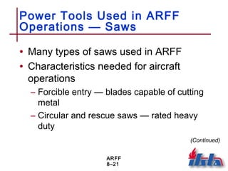 ARFF
8–21
Power Tools Used in ARFF
Operations — Saws
• Many types of saws used in ARFF
• Characteristics needed for aircraft
operations
– Forcible entry — blades capable of cutting
metal
– Circular and rescue saws — rated heavy
duty
(Continued)
 
