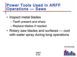 ARFF
8–24
Power Tools Used in ARFF
Operations — Saws
• Inspect metal blades
– Teeth present and sharp
– Replace blades if needed
• Rotary saw blades and surfaces — cool
with water spray during long operations
(Continued)
 