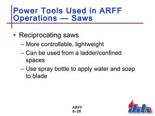 ARFF
8–26
Power Tools Used in ARFF
Operations — Saws
• Reciprocating saws
– More controllable, lightweight
– Can be used from a ladder/confined
spaces
– Use spray bottle to apply water and soap
to blade
 