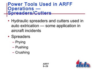 ARFF
8–29
Power Tools Used in ARFF
Operations —
Spreaders/Cutters
• Hydraulic spreaders and cutters used in
auto extrication — some application in
aircraft incidents
• Spreaders
– Prying
– Pushing
– Crushing
 
