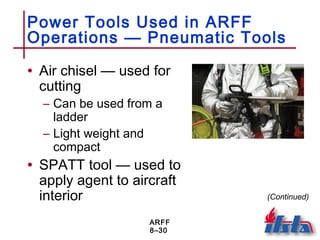ARFF
8–30
Power Tools Used in ARFF
Operations — Pneumatic Tools
• Air chisel — used for
cutting
– Can be used from a
ladder
– Light weight and
compact
• SPATT tool — used to
apply agent to aircraft
interior (Continued)
 