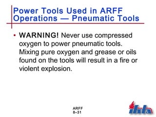 ARFF
8–31
Power Tools Used in ARFF
Operations — Pneumatic Tools
• WARNING! Never use compressed
oxygen to power pneumatic tools.
Mixing pure oxygen and grease or oils
found on the tools will result in a fire or
violent explosion.
 