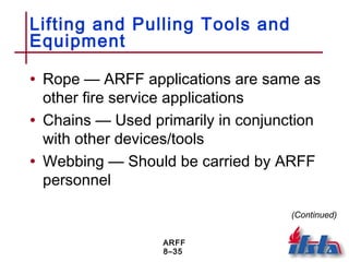 ARFF
8–35
Lifting and Pulling Tools and
Equipment
• Rope — ARFF applications are same as
other fire service applications
• Chains — Used primarily in conjunction
with other devices/tools
• Webbing — Should be carried by ARFF
personnel
(Continued)
 