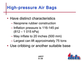 ARFF
8–38
High-pressure Air Bags
• Have distinct characteristics
– Neoprene rubber construction
– Inflation pressure is 116-145 psi
(812 – 1 015 kPa)
– May inflate to 20 inches (500 mm)
– Largest can lift approximately 75 tons
• Use cribbing or another suitable base
 