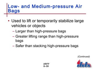ARFF
8–39
Low- and Medium-pressure Air
Bags
• Used to lift or temporarily stabilize large
vehicles or objects
– Larger than high-pressure bags
– Greater lifting range than high-pressure
bags
– Safer than stacking high-pressure bags
(Continued)
 