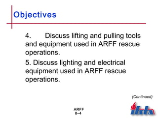 ARFF
8–4
Objectives
4. Discuss lifting and pulling tools
and equipment used in ARFF rescue
operations.
5. Discuss lighting and electrical
equipment used in ARFF rescue
operations.
(Continued)
 