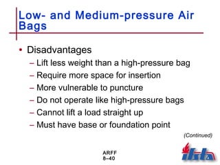 ARFF
8–40
Low- and Medium-pressure Air
Bags
• Disadvantages
– Lift less weight than a high-pressure bag
– Require more space for insertion
– More vulnerable to puncture
– Do not operate like high-pressure bags
– Cannot lift a load straight up
– Must have base or foundation point
(Continued)
 