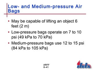 ARFF
8–41
Low- and Medium-pressure Air
Bags
• May be capable of lifting an object 6
feet (2 m)
• Low-pressure bags operate on 7 to 10
psi (49 kPa to 70 kPa)
• Medium-pressure bags use 12 to 15 psi
(84 kPa to 105 kPa)
 